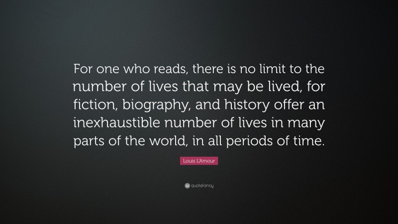 Louis L'Amour Quote: “For one who reads, there is no limit to the number of lives that may be lived, for fiction, biography, and history offer an inexhaustible number of lives in many parts of the world, in all periods of time.”