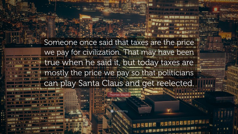 Thomas Sowell Quote: “Someone once said that taxes are the price we pay for civilization. That may have been true when he said it, but today taxes are mostly the price we pay so that politicians can play Santa Claus and get reelected.”