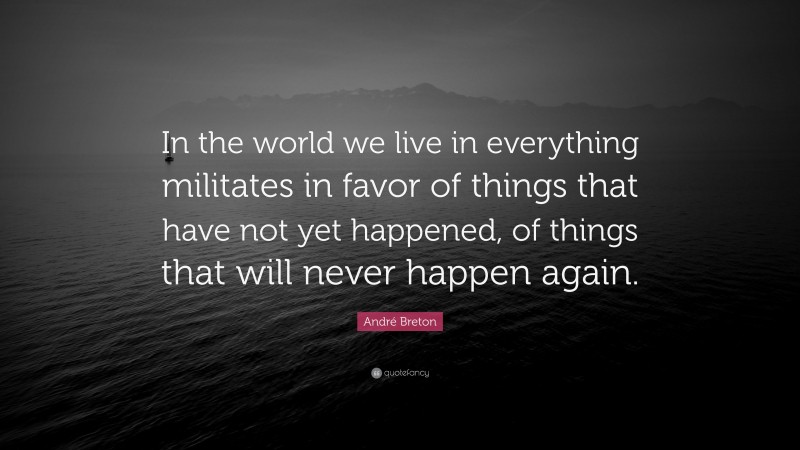 André Breton Quote: “In the world we live in everything militates in favor of things that have not yet happened, of things that will never happen again.”
