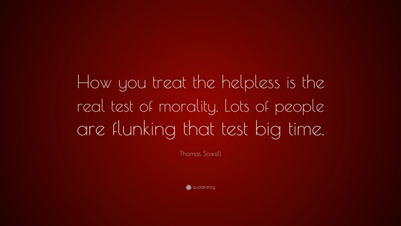 Thomas Sowell Quote: “How you treat the helpless is the real test of morality. Lots of people are flunking that test big time.”