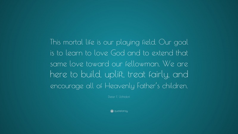 Dieter F. Uchtdorf Quote: “This mortal life is our playing field. Our goal is to learn to love God and to extend that same love toward our fellowman. We are here to build, uplift, treat fairly, and encourage all of Heavenly Father’s children.”