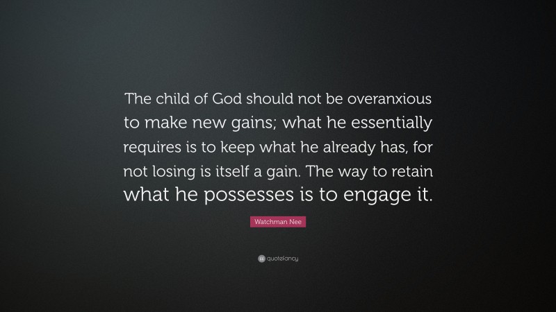 Watchman Nee Quote: “The child of God should not be overanxious to make new gains; what he essentially requires is to keep what he already has, for not losing is itself a gain. The way to retain what he possesses is to engage it.”