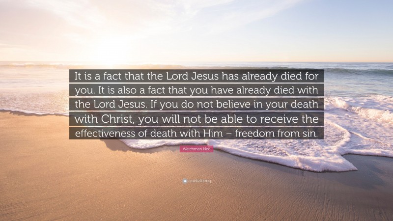 Watchman Nee Quote: “It is a fact that the Lord Jesus has already died for you. It is also a fact that you have already died with the Lord Jesus. If you do not believe in your death with Christ, you will not be able to receive the effectiveness of death with Him – freedom from sin.”
