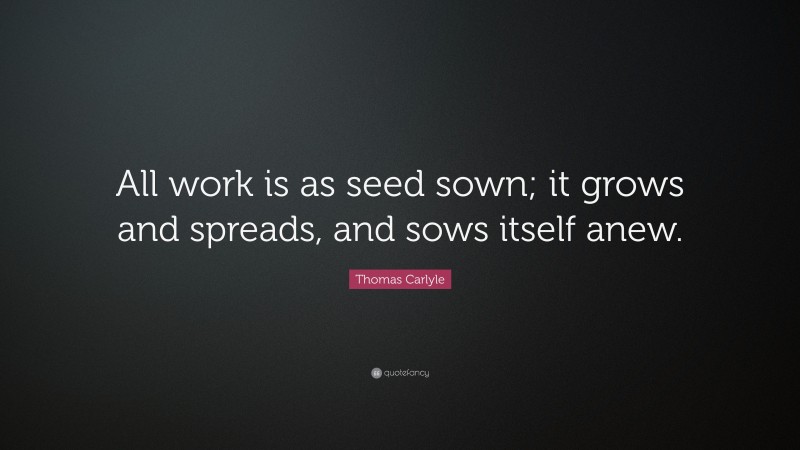 Thomas Carlyle Quote: “All work is as seed sown; it grows and spreads, and sows itself anew.”