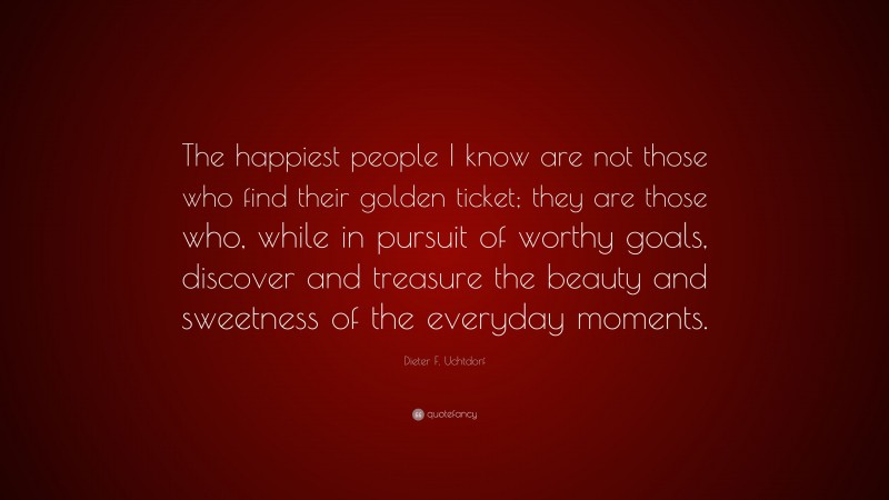 Dieter F. Uchtdorf Quote: “The happiest people I know are not those who find their golden ticket; they are those who, while in pursuit of worthy goals, discover and treasure the beauty and sweetness of the everyday moments.”