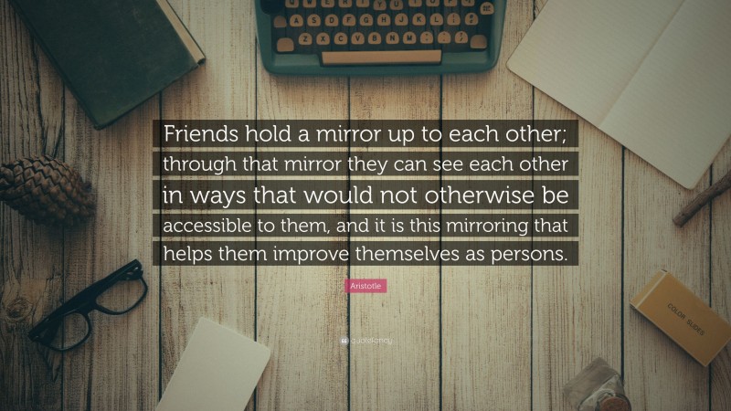 Aristotle Quote: “Friends hold a mirror up to each other; through that mirror they can see each other in ways that would not otherwise be accessible to them, and it is this mirroring that helps them improve themselves as persons.”