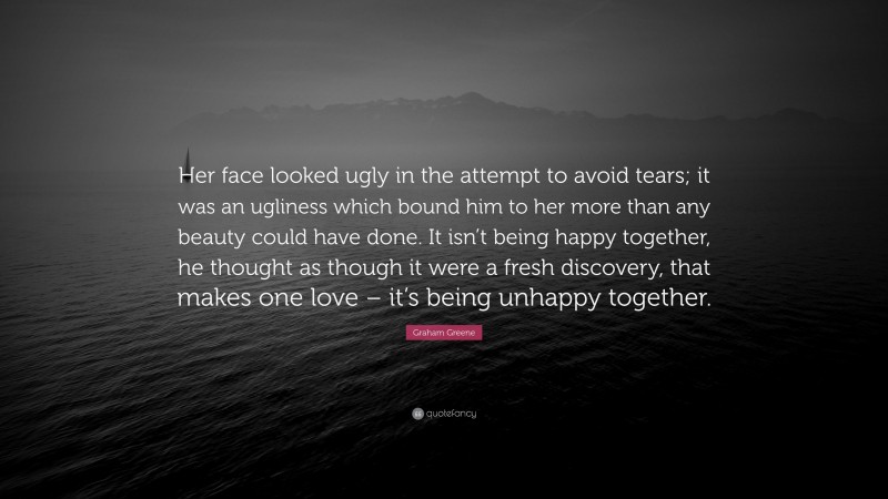 Graham Greene Quote: “Her face looked ugly in the attempt to avoid tears; it was an ugliness which bound him to her more than any beauty could have done. It isn’t being happy together, he thought as though it were a fresh discovery, that makes one love – it’s being unhappy together.”