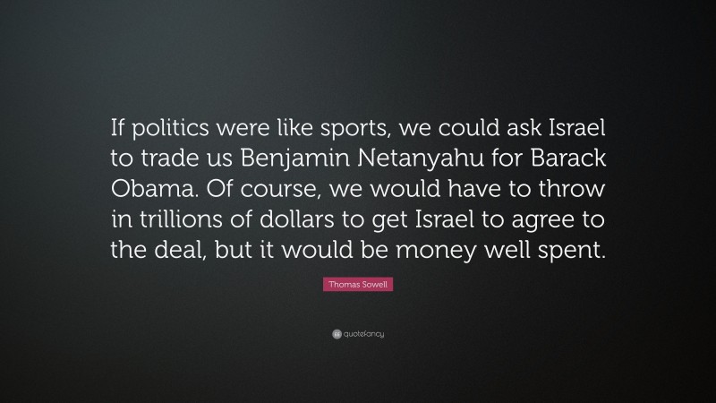 Thomas Sowell Quote: “If politics were like sports, we could ask Israel to trade us Benjamin Netanyahu for Barack Obama. Of course, we would have to throw in trillions of dollars to get Israel to agree to the deal, but it would be money well spent.”