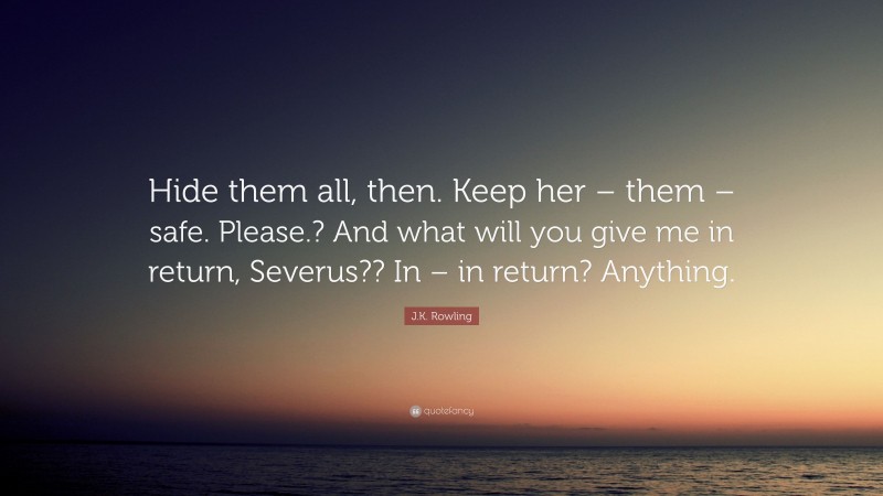 J.K. Rowling Quote: “Hide them all, then. Keep her – them – safe. Please.? And what will you give me in return, Severus?? In – in return? Anything.”