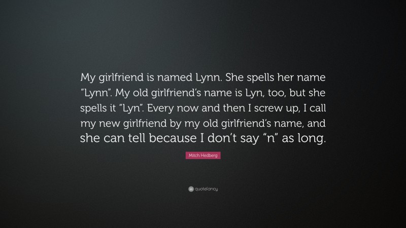 Mitch Hedberg Quote: “My girlfriend is named Lynn. She spells her name “Lynn”. My old girlfriend’s name is Lyn, too, but she spells it “Lyn”. Every now and then I screw up, I call my new girlfriend by my old girlfriend’s name, and she can tell because I don’t say “n” as long.”