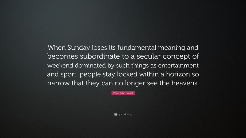 Pope John Paul II Quote: “When Sunday loses its fundamental meaning and becomes subordinate to a secular concept of weekend dominated by such things as entertainment and sport, people stay locked within a horizon so narrow that they can no longer see the heavens.”