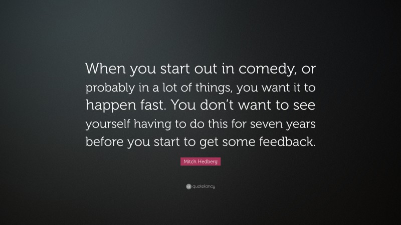 Mitch Hedberg Quote: “When you start out in comedy, or probably in a lot of things, you want it to happen fast. You don’t want to see yourself having to do this for seven years before you start to get some feedback.”
