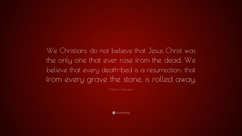 Charles H. Spurgeon Quote: “We Christians do not believe that Jesus Christ was the only one that ever rose from the dead. We believe that every death-bed is a resurrection; that from every grave the stone, is rolled away.”
