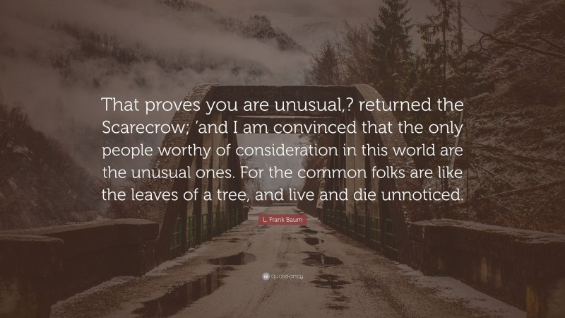 L. Frank Baum Quote: “That proves you are unusual,? returned the Scarecrow; ’and I am convinced that the only people worthy of consideration in this world are the unusual ones. For the common folks are like the leaves of a tree, and live and die unnoticed.”