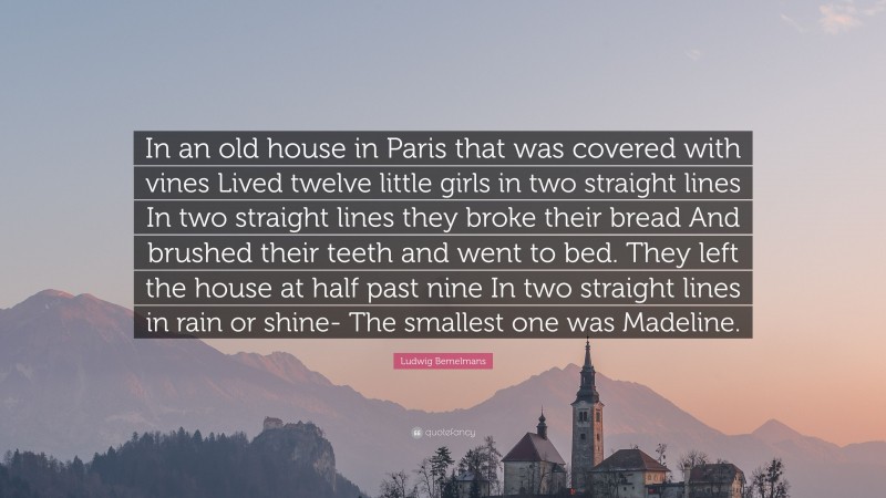 Ludwig Bemelmans Quote: “In an old house in Paris that was covered with vines Lived twelve little girls in two straight lines In two straight lines they broke their bread And brushed their teeth and went to bed. They left the house at half past nine In two straight lines in rain or shine- The smallest one was Madeline.”