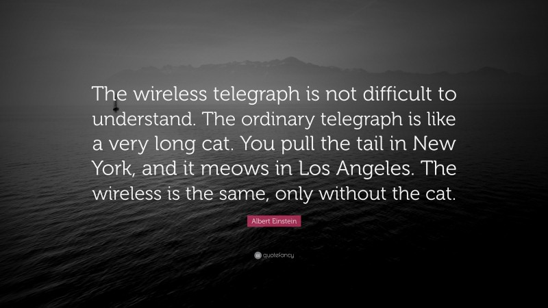 Albert Einstein Quote: “The wireless telegraph is not difficult to understand. The ordinary telegraph is like a very long cat. You pull the tail in New York, and it meows in Los Angeles. The wireless is the same, only without the cat.”