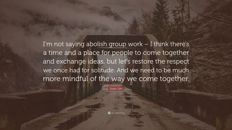 Susan Cain Quote: “I’m not saying abolish group work – I think there’s a time and a place for people to come together and exchange ideas, but let’s restore the respect we once had for solitude. And we need to be much more mindful of the way we come together.”