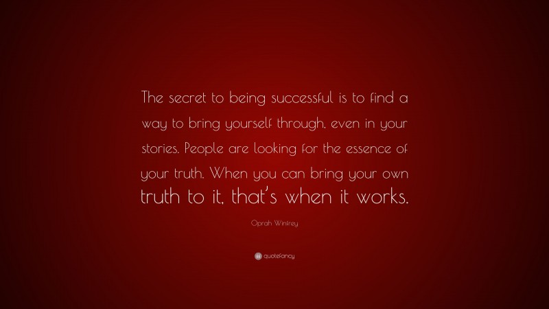 Oprah Winfrey Quote: “The secret to being successful is to find a way to bring yourself through, even in your stories. People are looking for the essence of your truth. When you can bring your own truth to it, that’s when it works.”