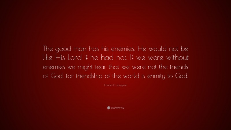 Charles H. Spurgeon Quote: “The good man has his enemies. He would not be like His Lord if he had not. If we were without enemies we might fear that we were not the friends of God, for friendship of the world is enmity to God.”