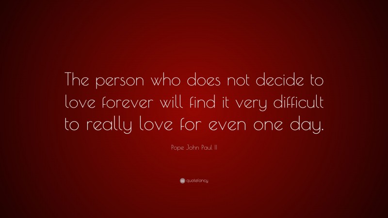 Pope John Paul II Quote: “The person who does not decide to love forever will find it very difficult to really love for even one day.”