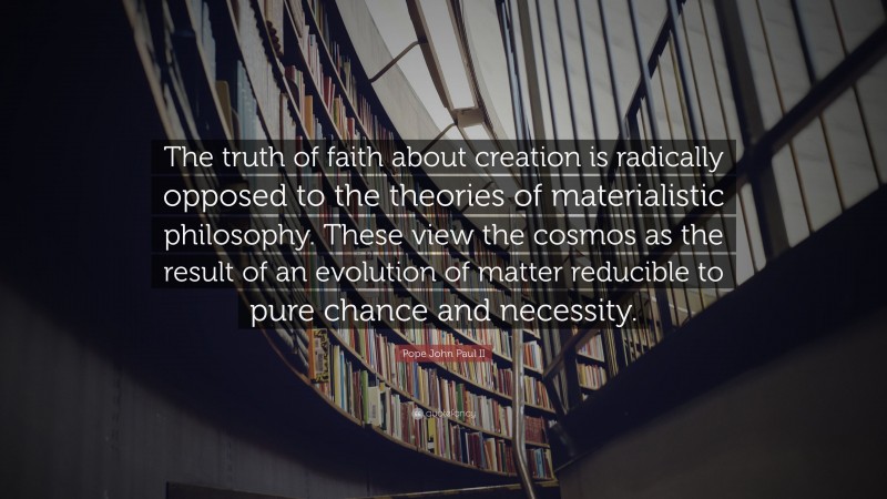 Pope John Paul II Quote: “The truth of faith about creation is radically opposed to the theories of materialistic philosophy. These view the cosmos as the result of an evolution of matter reducible to pure chance and necessity.”