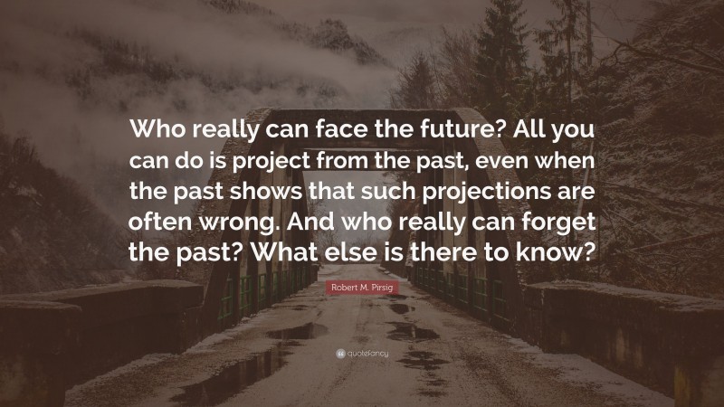 Robert M. Pirsig Quote: “Who really can face the future? All you can do is project from the past, even when the past shows that such projections are often wrong. And who really can forget the past? What else is there to know?”