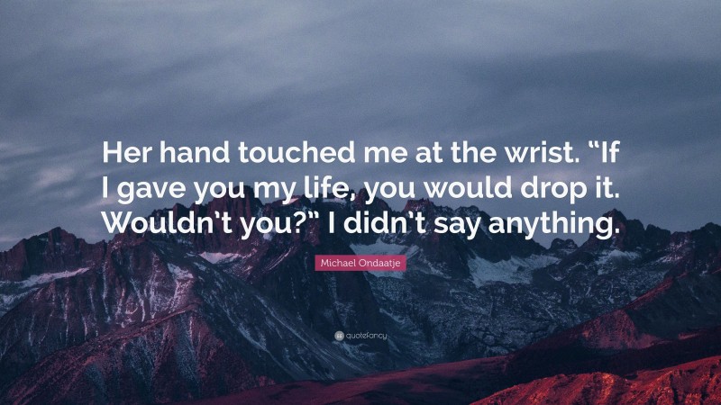Michael Ondaatje Quote: “Her hand touched me at the wrist. “If I gave you my life, you would drop it. Wouldn’t you?” I didn’t say anything.”