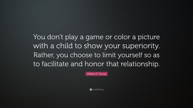 William P. Young Quote: “You don’t play a game or color a picture with a child to show your superiority. Rather, you choose to limit yourself so as to facilitate and honor that relationship.”