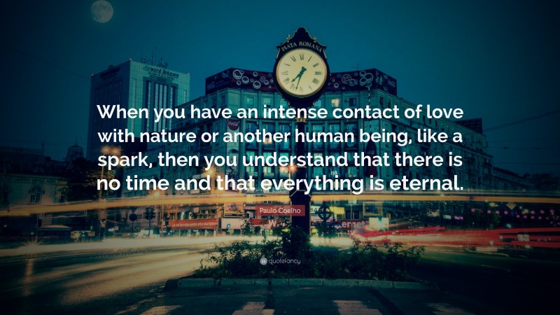 Paulo Coelho Quote: “When you have an intense contact of love with nature or another human being, like a spark, then you understand that there is no time and that everything is eternal.”