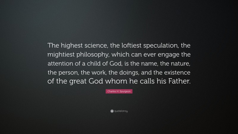 Charles H. Spurgeon Quote: “The highest science, the loftiest speculation, the mightiest philosophy, which can ever engage the attention of a child of God, is the name, the nature, the person, the work, the doings, and the existence of the great God whom he calls his Father.”