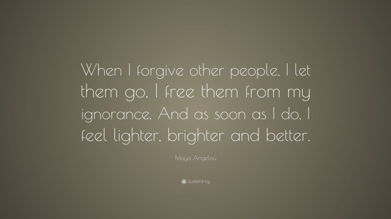 Maya Angelou Quote: “When I forgive other people, I let them go, I free them from my ignorance. And as soon as I do, I feel lighter, brighter and better.”