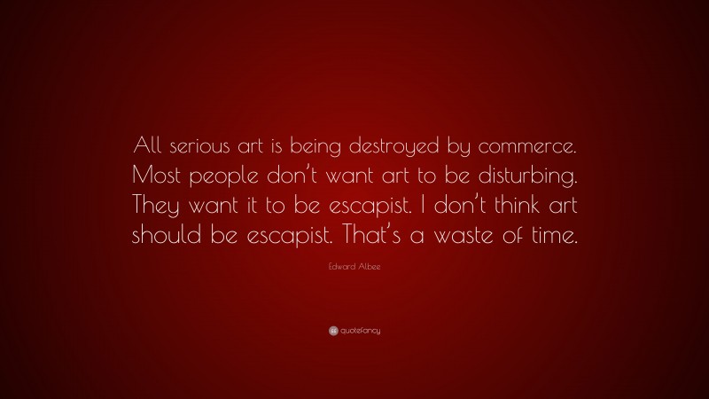 Edward Albee Quote: “All serious art is being destroyed by commerce. Most people don’t want art to be disturbing. They want it to be escapist. I don’t think art should be escapist. That’s a waste of time.”