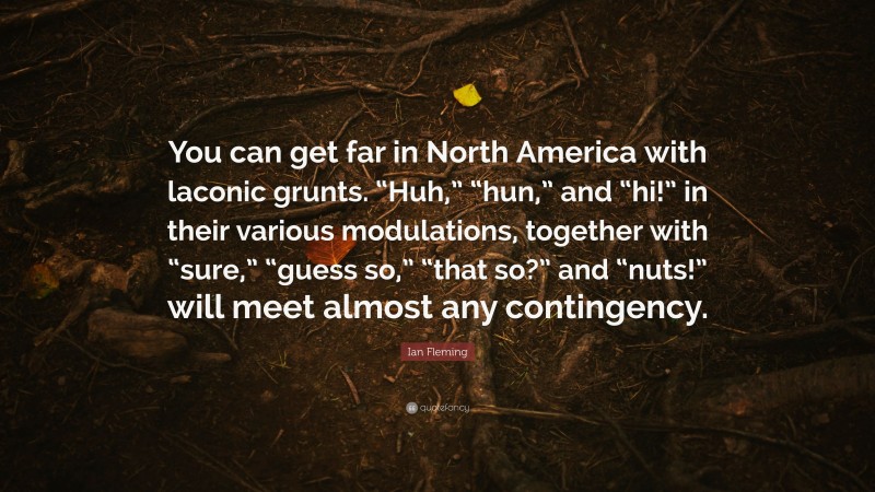 Ian Fleming Quote: “You can get far in North America with laconic grunts. “Huh,” “hun,” and “hi!” in their various modulations, together with “sure,” “guess so,” “that so?” and “nuts!” will meet almost any contingency.”