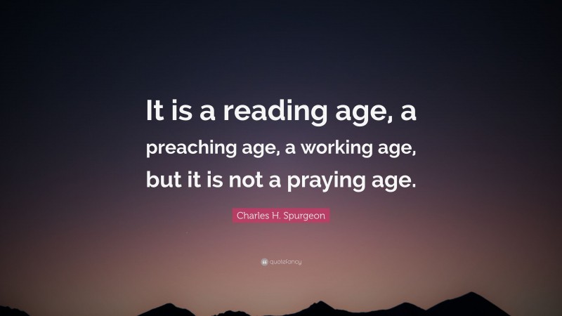 Charles H. Spurgeon Quote: “It is a reading age, a preaching age, a working age, but it is not a praying age.”