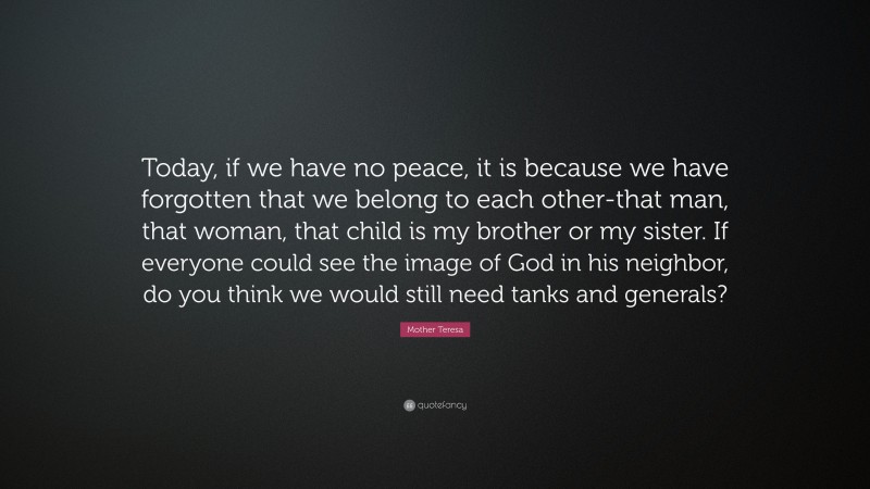 Mother Teresa Quote: “Today, if we have no peace, it is because we have forgotten that we belong to each other-that man, that woman, that child is my brother or my sister. If everyone could see the image of God in his neighbor, do you think we would still need tanks and generals?”