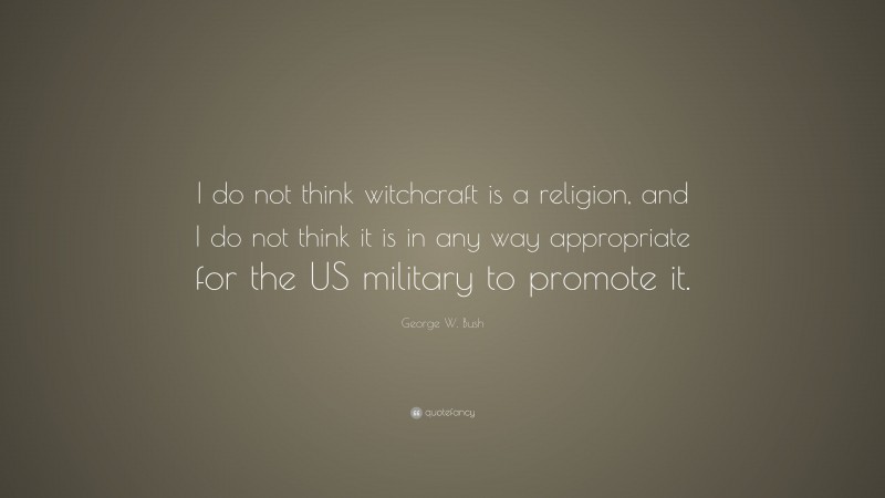 George W. Bush Quote: “I do not think witchcraft is a religion, and I do not think it is in any way appropriate for the US military to promote it.”