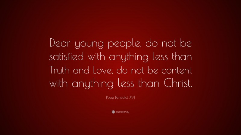 Pope Benedict XVI Quote: “Dear young people, do not be satisfied with anything less than Truth and Love, do not be content with anything less than Christ.”