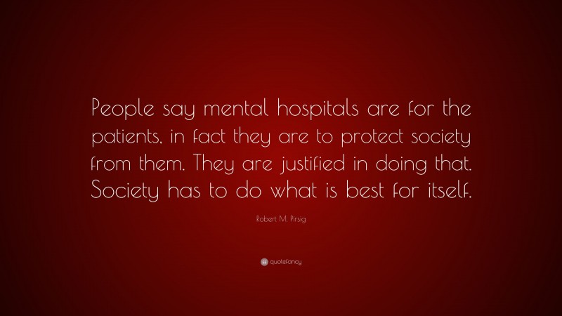 Robert M. Pirsig Quote: “People say mental hospitals are for the patients, in fact they are to protect society from them. They are justified in doing that. Society has to do what is best for itself.”