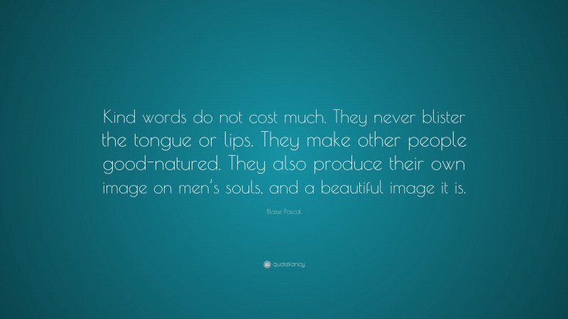 Blaise Pascal Quote: “Kind words do not cost much. They never blister the tongue or lips. They make other people good-natured. They also produce their own image on men’s souls, and a beautiful image it is.”