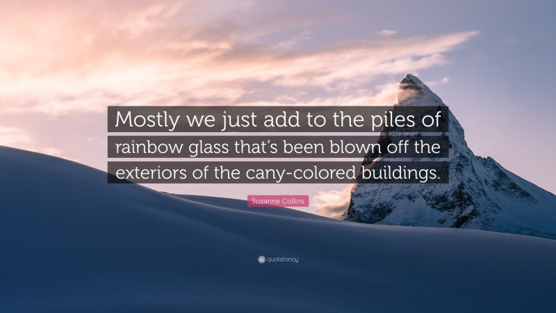 Suzanne Collins Quote: “Mostly we just add to the piles of rainbow glass that’s been blown off the exteriors of the cany-colored buildings.”