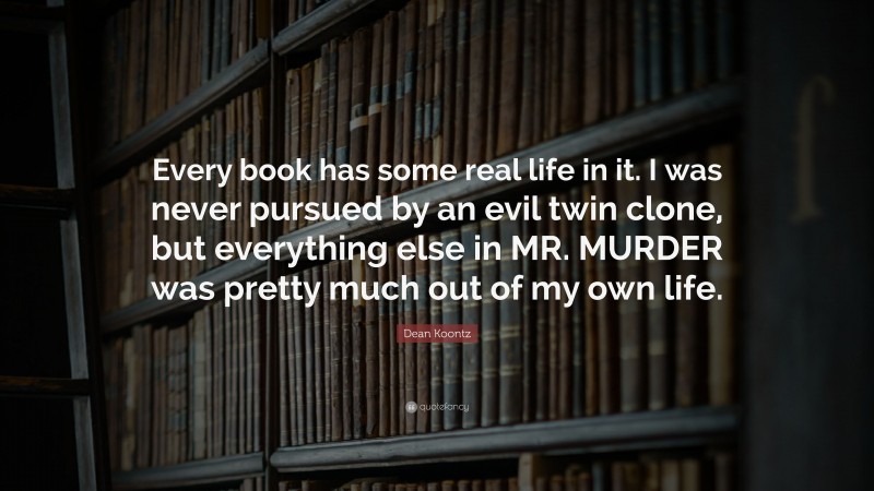 Dean Koontz Quote: “Every book has some real life in it. I was never pursued by an evil twin clone, but everything else in MR. MURDER was pretty much out of my own life.”