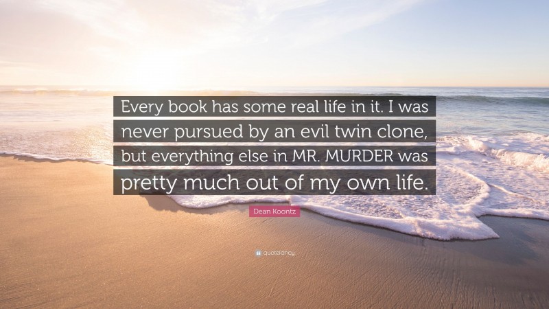 Dean Koontz Quote: “Every book has some real life in it. I was never pursued by an evil twin clone, but everything else in MR. MURDER was pretty much out of my own life.”