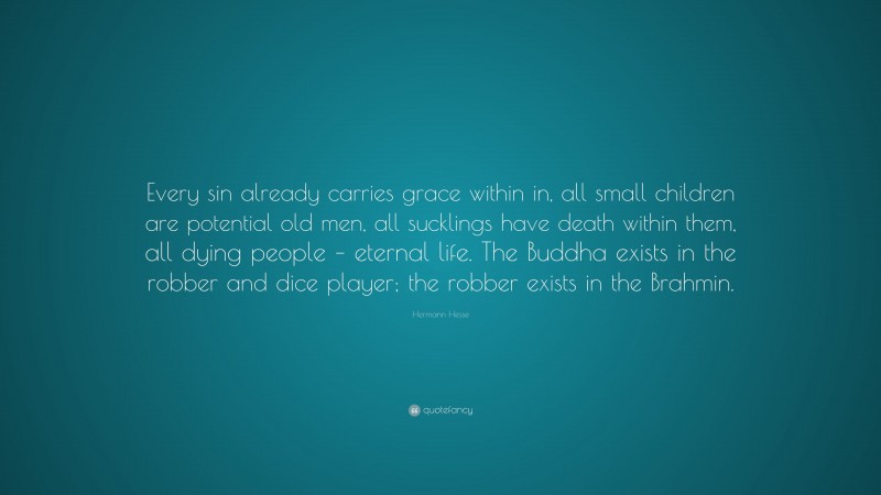 Hermann Hesse Quote: “Every sin already carries grace within in, all small children are potential old men, all sucklings have death within them, all dying people – eternal life. The Buddha exists in the robber and dice player; the robber exists in the Brahmin.”