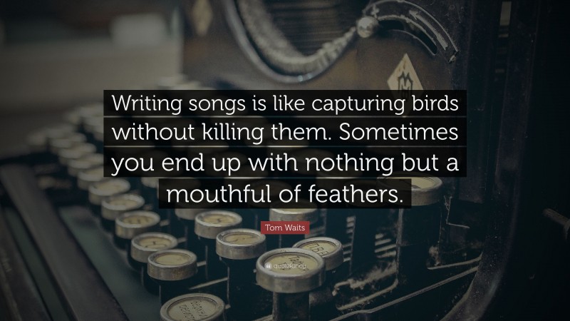Tom Waits Quote: “Writing songs is like capturing birds without killing them. Sometimes you end up with nothing but a mouthful of feathers.”