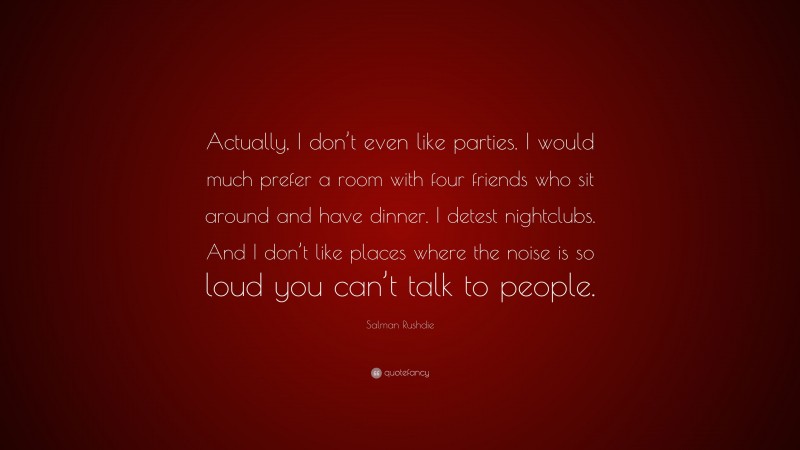Salman Rushdie Quote: “Actually, I don’t even like parties. I would much prefer a room with four friends who sit around and have dinner. I detest nightclubs. And I don’t like places where the noise is so loud you can’t talk to people.”