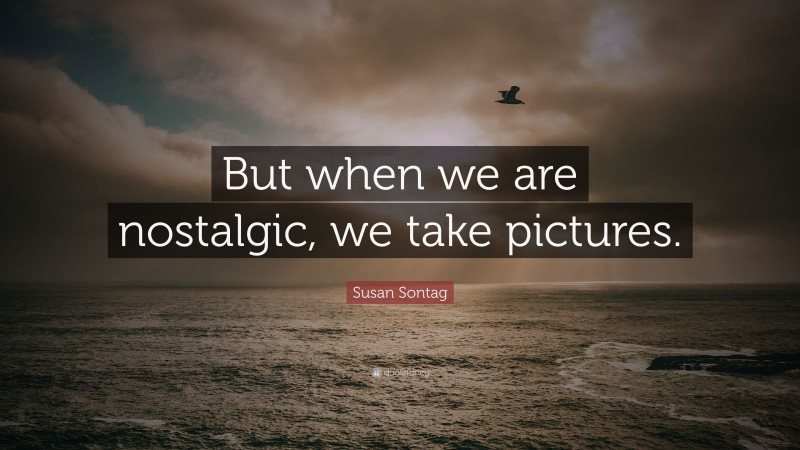 Susan Sontag Quote: “But when we are nostalgic, we take pictures.”