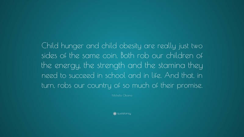 Michelle Obama Quote: “Child hunger and child obesity are really just two sides of the same coin. Both rob our children of the energy, the strength and the stamina they need to succeed in school and in life. And that, in turn, robs our country of so much of their promise.”