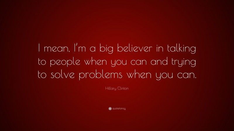 Hillary Clinton Quote: “I mean, I’m a big believer in talking to people when you can and trying to solve problems when you can.”