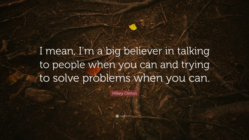 Hillary Clinton Quote: “I mean, I’m a big believer in talking to people when you can and trying to solve problems when you can.”