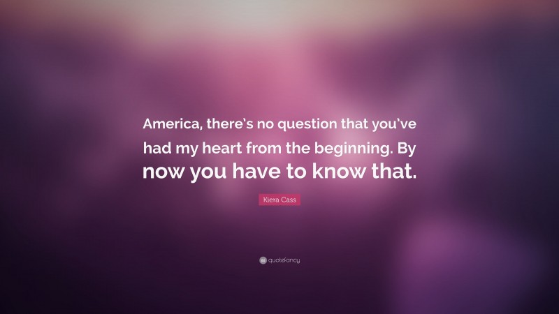 Kiera Cass Quote: “America, there’s no question that you’ve had my heart from the beginning. By now you have to know that.”